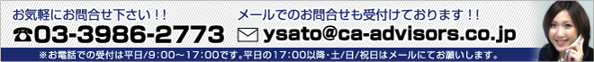 お気軽にお問合せ下さい！！　Tel:03-3986-2773　メールでのお問合せも受付けております！！　E-mail:ysato＠ca-advisors.co.jp　※お電話での受付は平日/9:00～17:00です。平日の17：00以降・土/日/祝日はメールにてお願いします。