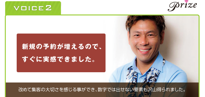 VOICE2　prize　新規の予約が増えるので、すぐに実感できました。　改めて集客の大切さを感じることができ、数字では出せない要素も沢山得られました。