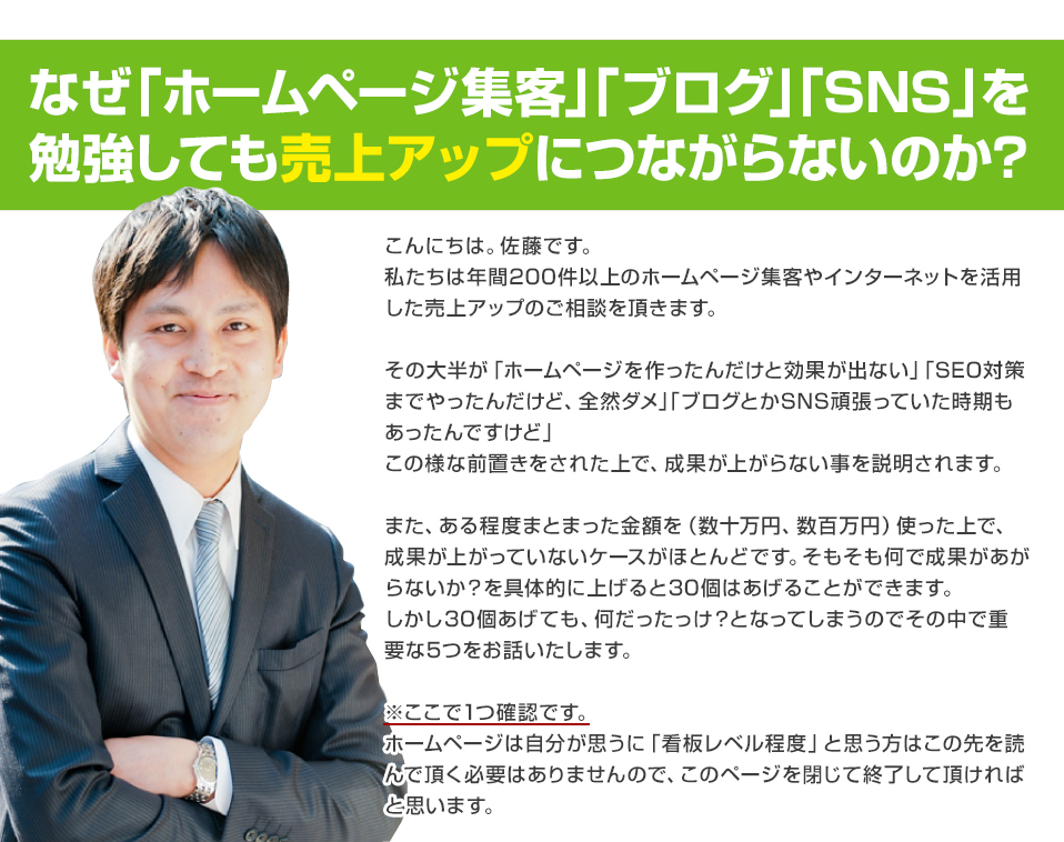 なぜ「ホームページ集客」「ブログ」「SNS」を勉強しても売上アップにつながらないのか?
こんにちは。佐藤です。
私たちは年間200件以上のホームページ集客やインターネットを活用した売上アップのご相談を頂きます。
その大半が「ホームページを作ったんだけと効果が出ない」「SEO対策までやったんだけど、全然ダメ」「ブログとかSNS頑張っていた時期もあったんですけど」
この様な前置きをされた上で、成果が上がらない事を説明されます。
また、ある程度まとまった金額を(数十万円、数客万円)使った上で、成果が上がっていないケースがほとんどです。そもそも何で成果があがらないか?を具体的に上げると30個はあげることができます。
しかし30個あげても、何だったっけ?となってしまうのでその中で重要な5つをお話いたします。
※ここで1つ確認です。
ホームページは自分が思うに「看板レベル程度」と思う方はこの先を読んで頂く必要はありませんので、このページを閉じて終了して頂ければと思います。